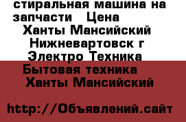 стиральная машина на запчасти › Цена ­ 1 000 - Ханты-Мансийский, Нижневартовск г. Электро-Техника » Бытовая техника   . Ханты-Мансийский